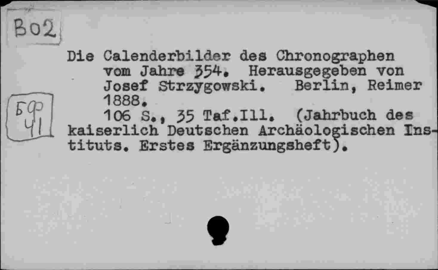 ﻿Die Calenderbilder des Chronographen vom Jahre J54. Herausgegeben von Josef Strzygowski. Berlin, Reimer Л 888
106 S., 55 Taf.111. (Jahrbuch des kaiserlich Deutschen Archäologischen Ins tituts. Erstes Ergänzungsheft).